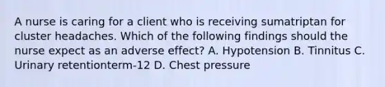 A nurse is caring for a client who is receiving sumatriptan for cluster headaches. Which of the following findings should the nurse expect as an adverse effect? A. Hypotension B. Tinnitus C. Urinary retentionterm-12 D. Chest pressure