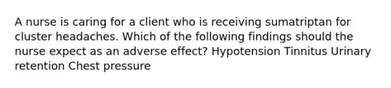 A nurse is caring for a client who is receiving sumatriptan for cluster headaches. Which of the following findings should the nurse expect as an adverse effect? Hypotension Tinnitus Urinary retention Chest pressure