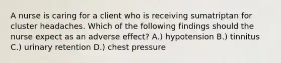 A nurse is caring for a client who is receiving sumatriptan for cluster headaches. Which of the following findings should the nurse expect as an adverse effect? A.) hypotension B.) tinnitus C.) urinary retention D.) chest pressure