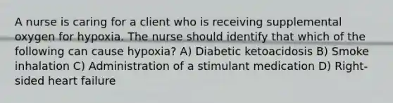 A nurse is caring for a client who is receiving supplemental oxygen for hypoxia. The nurse should identify that which of the following can cause hypoxia? A) Diabetic ketoacidosis B) Smoke inhalation C) Administration of a stimulant medication D) Right-sided heart failure