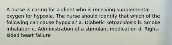 A nurse is caring for a client who is receiving supplemental oxygen for hypoxia. The nurse should identify that which of the following can cause hypoxia? a. Diabetic ketoacidosis b. Smoke inhalation c. Administration of a stimulant medication d. Right-sided heart failure