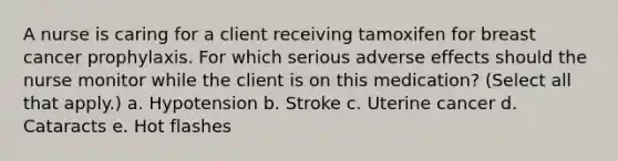 A nurse is caring for a client receiving tamoxifen for breast cancer prophylaxis. For which serious adverse effects should the nurse monitor while the client is on this medication? (Select all that apply.) a. Hypotension b. Stroke c. Uterine cancer d. Cataracts e. Hot flashes