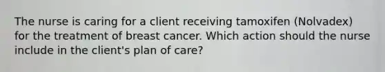 The nurse is caring for a client receiving tamoxifen (Nolvadex) for the treatment of breast cancer. Which action should the nurse include in the client's plan of care?