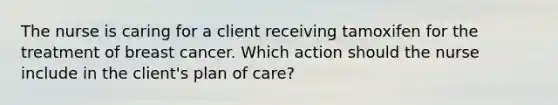 The nurse is caring for a client receiving tamoxifen for the treatment of breast cancer. Which action should the nurse include in the client's plan of care?