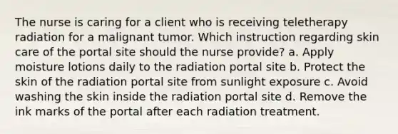 The nurse is caring for a client who is receiving teletherapy radiation for a malignant tumor. Which instruction regarding skin care of the portal site should the nurse provide? a. Apply moisture lotions daily to the radiation portal site b. Protect the skin of the radiation portal site from sunlight exposure c. Avoid washing the skin inside the radiation portal site d. Remove the ink marks of the portal after each radiation treatment.