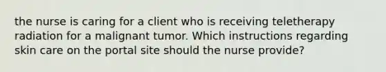 the nurse is caring for a client who is receiving teletherapy radiation for a malignant tumor. Which instructions regarding skin care on the portal site should the nurse provide?