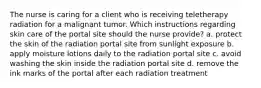 The nurse is caring for a client who is receiving teletherapy radiation for a malignant tumor. Which instructions regarding skin care of the portal site should the nurse provide? a. protect the skin of the radiation portal site from sunlight exposure b. apply moisture lotions daily to the radiation portal site c. avoid washing the skin inside the radiation portal site d. remove the ink marks of the portal after each radiation treatment