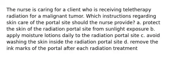 The nurse is caring for a client who is receiving teletherapy radiation for a malignant tumor. Which instructions regarding skin care of the portal site should the nurse provide? a. protect the skin of the radiation portal site from sunlight exposure b. apply moisture lotions daily to the radiation portal site c. avoid washing the skin inside the radiation portal site d. remove the ink marks of the portal after each radiation treatment