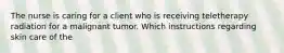 The nurse is caring for a client who is receiving teletherapy radiation for a malignant tumor. Which instructions regarding skin care of the