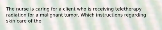 The nurse is caring for a client who is receiving teletherapy radiation for a malignant tumor. Which instructions regarding skin care of the