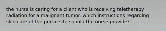 the nurse is caring for a client who is receiving teletherapy radiation for a malignant tumor. which instructions regarding skin care of the portal site should the nurse provide?