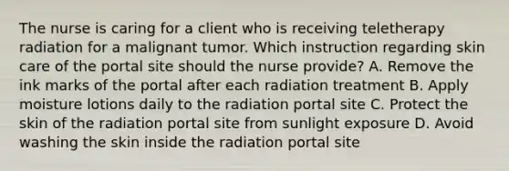 The nurse is caring for a client who is receiving teletherapy radiation for a malignant tumor. Which instruction regarding skin care of the portal site should the nurse provide? A. Remove the ink marks of the portal after each radiation treatment B. Apply moisture lotions daily to the radiation portal site C. Protect the skin of the radiation portal site from sunlight exposure D. Avoid washing the skin inside the radiation portal site