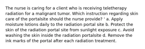 The nurse is caring for a client who is receiving teletherapy radiation for a malignant tumor. Which instruction regarding skin care of the portalsite should the nurse provide? ' a. Apply moisture lotions daily to the radiation portal site b. Protect the skin of the radiation portal site from sunlight exposure c. Avoid washing the skin inside the radiation portalsite d. Remove the ink marks of the portal after each radiation treatment.