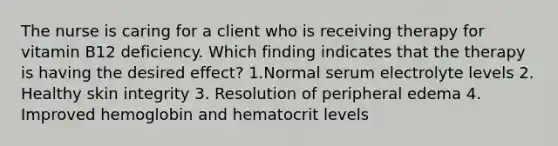 The nurse is caring for a client who is receiving therapy for vitamin B12 deficiency. Which finding indicates that the therapy is having the desired effect? 1.Normal serum electrolyte levels 2. Healthy <a href='https://www.questionai.com/knowledge/kCynBqm6n6-skin-integrity' class='anchor-knowledge'>skin integrity</a> 3. Resolution of peripheral edema 4. Improved hemoglobin and hematocrit levels