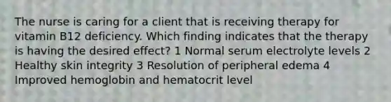 The nurse is caring for a client that is receiving therapy for vitamin B12 deficiency. Which finding indicates that the therapy is having the desired effect? 1 Normal serum electrolyte levels 2 Healthy skin integrity 3 Resolution of peripheral edema 4 Improved hemoglobin and hematocrit level