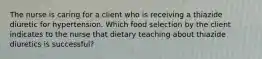 The nurse is caring for a client who is receiving a thiazide diuretic for hypertension. Which food selection by the client indicates to the nurse that dietary teaching about thiazide diuretics is successful?