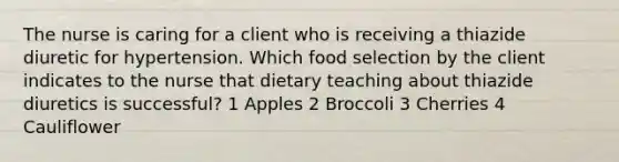 The nurse is caring for a client who is receiving a thiazide diuretic for hypertension. Which food selection by the client indicates to the nurse that dietary teaching about thiazide diuretics is successful? 1 Apples 2 Broccoli 3 Cherries 4 Cauliflower