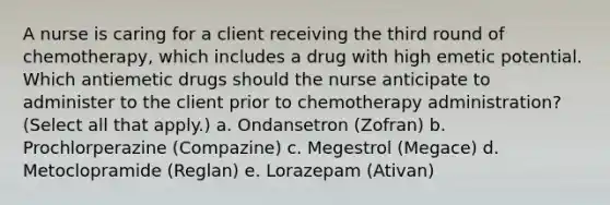 A nurse is caring for a client receiving the third round of chemotherapy, which includes a drug with high emetic potential. Which antiemetic drugs should the nurse anticipate to administer to the client prior to chemotherapy administration? (Select all that apply.) a. Ondansetron (Zofran) b. Prochlorperazine (Compazine) c. Megestrol (Megace) d. Metoclopramide (Reglan) e. Lorazepam (Ativan)