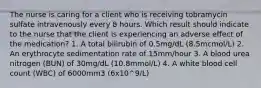 The nurse is caring for a client who is receiving tobramycin sulfate intravenously every 8 hours. Which result should indicate to the nurse that the client is experiencing an adverse effect of the medication? 1. A total bilirubin of 0.5mg/dL (8.5mcmol/L) 2. An erythrocyte sedimentation rate of 15mm/hour 3. A blood urea nitrogen (BUN) of 30mg/dL (10.8mmol/L) 4. A white blood cell count (WBC) of 6000mm3 (6x10^9/L)