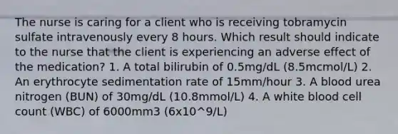 The nurse is caring for a client who is receiving tobramycin sulfate intravenously every 8 hours. Which result should indicate to the nurse that the client is experiencing an adverse effect of the medication? 1. A total bilirubin of 0.5mg/dL (8.5mcmol/L) 2. An erythrocyte sedimentation rate of 15mm/hour 3. A blood urea nitrogen (BUN) of 30mg/dL (10.8mmol/L) 4. A white blood cell count (WBC) of 6000mm3 (6x10^9/L)