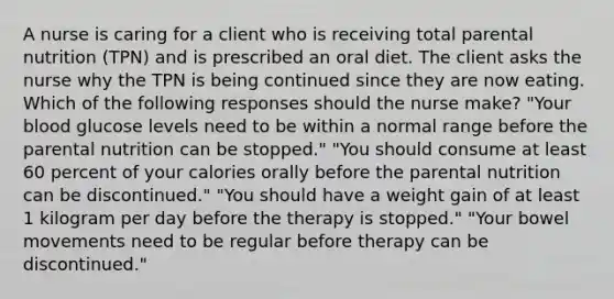 A nurse is caring for a client who is receiving total parental nutrition (TPN) and is prescribed an oral diet. The client asks the nurse why the TPN is being continued since they are now eating. Which of the following responses should the nurse make? "Your blood glucose levels need to be within a normal range before the parental nutrition can be stopped." "You should consume at least 60 percent of your calories orally before the parental nutrition can be discontinued." "You should have a weight gain of at least 1 kilogram per day before the therapy is stopped." "Your bowel movements need to be regular before therapy can be discontinued."