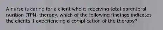 A nurse is caring for a client who is receiving total parenteral nurition (TPN) therapy. which of the following findings indicates the clients if experiencing a complication of the therapy?