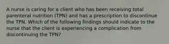 A nurse is caring for a client who has been receiving total parenteral nutrition (TPN) and has a prescription to discontinue the TPN. Which of the following findings should indicate to the nurse that the client is experiencing a complication from discontinuing the TPN?