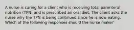 A nurse is caring for a client who is receiving total parenteral nutrition (TPN) and is prescribed an oral diet. The client asks the nurse why the TPN is being continued since he is now eating. Which of the following responses should the nurse make?