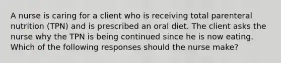 A nurse is caring for a client who is receiving total parenteral nutrition (TPN) and is prescribed an oral diet. The client asks the nurse why the TPN is being continued since he is now eating. Which of the following responses should the nurse make?