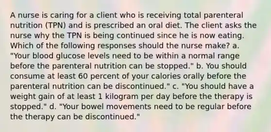 A nurse is caring for a client who is receiving total parenteral nutrition (TPN) and is prescribed an oral diet. The client asks the nurse why the TPN is being continued since he is now eating. Which of the following responses should the nurse make? a. "Your blood glucose levels need to be within a normal range before the parenteral nutrition can be stopped." b. You should consume at least 60 percent of your calories orally before the parenteral nutrition can be discontinued." c. "You should have a weight gain of at least 1 kilogram per day before the therapy is stopped." d. "Your bowel movements need to be regular before the therapy can be discontinued."