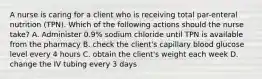 A nurse is caring for a client who is receiving total par-enteral nutrition (TPN). Which of the following actions should the nurse take? A. Administer 0.9% sodium chloride until TPN is available from the pharmacy B. check the client's capillary blood glucose level every 4 hours C. obtain the client's weight each week D. change the IV tubing every 3 days