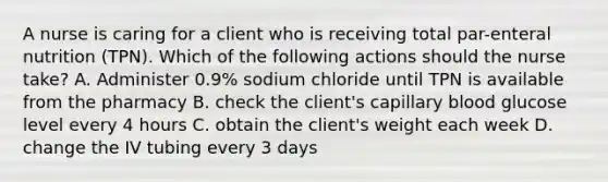 A nurse is caring for a client who is receiving total par-enteral nutrition (TPN). Which of the following actions should the nurse take? A. Administer 0.9% sodium chloride until TPN is available from the pharmacy B. check the client's capillary blood glucose level every 4 hours C. obtain the client's weight each week D. change the IV tubing every 3 days