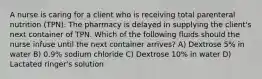 A nurse is caring for a client who is receiving total parenteral nutrition (TPN). The pharmacy is delayed in supplying the client's next container of TPN. Which of the following fluids should the nurse infuse until the next container arrives? A) Dextrose 5% in water B) 0.9% sodium chloride C) Dextrose 10% in water D) Lactated ringer's solution