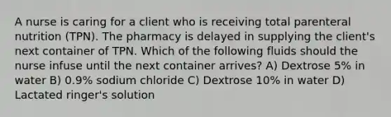 A nurse is caring for a client who is receiving total parenteral nutrition (TPN). The pharmacy is delayed in supplying the client's next container of TPN. Which of the following fluids should the nurse infuse until the next container arrives? A) Dextrose 5% in water B) 0.9% sodium chloride C) Dextrose 10% in water D) Lactated ringer's solution