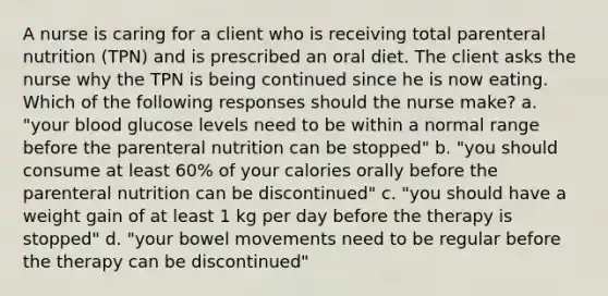 A nurse is caring for a client who is receiving total parenteral nutrition (TPN) and is prescribed an oral diet. The client asks the nurse why the TPN is being continued since he is now eating. Which of the following responses should the nurse make? a. "your blood glucose levels need to be within a normal range before the parenteral nutrition can be stopped" b. "you should consume at least 60% of your calories orally before the parenteral nutrition can be discontinued" c. "you should have a weight gain of at least 1 kg per day before the therapy is stopped" d. "your bowel movements need to be regular before the therapy can be discontinued"