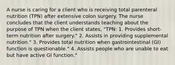 A nurse is caring for a client who is receiving total parenteral nutrition (TPN) after extensive colon surgery. The nurse concludes that the client understands teaching about the purpose of TPN when the client states, "TPN: 1. Provides short-term nutrition after surgery." 2. Assists in providing supplemental nutrition." 3. Provides total nutrition when gastrointestinal (GI) function is questionable." 4. Assists people who are unable to eat but have active GI function."