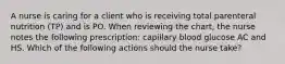 A nurse is caring for a client who is receiving total parenteral nutrition (TP) and is PO. When reviewing the chart, the nurse notes the following prescription: capillary blood glucose AC and HS. Which of the following actions should the nurse take?
