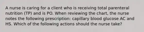 A nurse is caring for a client who is receiving total parenteral nutrition (TP) and is PO. When reviewing the chart, the nurse notes the following prescription: capillary blood glucose AC and HS. Which of the following actions should the nurse take?