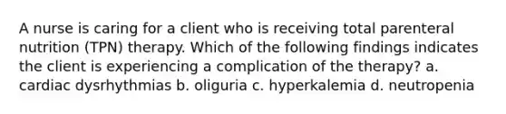 A nurse is caring for a client who is receiving total parenteral nutrition (TPN) therapy. Which of the following findings indicates the client is experiencing a complication of the therapy? a. cardiac dysrhythmias b. oliguria c. hyperkalemia d. neutropenia