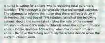 A nurse is caring for a client who is receiving total parenteral nutrition (TPN) through a peripherally inserted central catheter. The pharmacist informs the nurse that there will be a delay in delivering the next bag of TPN solution. Which of the following actions should the nurse take? - Slow the rate of the current infusion. - Infuse 0.9% sodium chloride when the current infusion ends. - Infuse dextrose 10% water when the current infusion ends. - Remove the tubing and flush the access device when the current infusion ends.