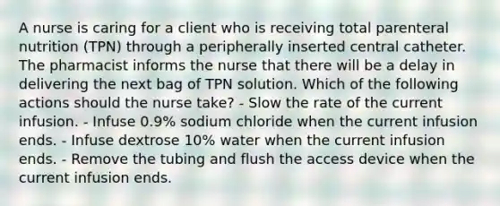 A nurse is caring for a client who is receiving total parenteral nutrition (TPN) through a peripherally inserted central catheter. The pharmacist informs the nurse that there will be a delay in delivering the next bag of TPN solution. Which of the following actions should the nurse take? - Slow the rate of the current infusion. - Infuse 0.9% sodium chloride when the current infusion ends. - Infuse dextrose 10% water when the current infusion ends. - Remove the tubing and flush the access device when the current infusion ends.