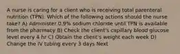 A nurse is caring for a client who is receiving total parenteral nutrition (TPN). Which of the following actions should the nurse take? A) Administer 0.9% sodium chloride until TPN is available from the pharmacy B) Check the client's capillary blood glucose level every 4 hr C) Obtain the client's weight each week D) Change the IV tubing every 3 days Next