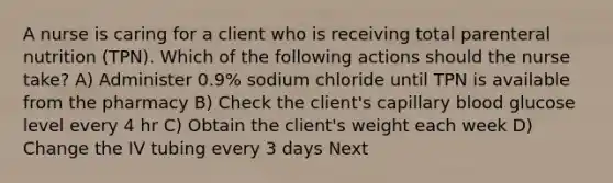 A nurse is caring for a client who is receiving total parenteral nutrition (TPN). Which of the following actions should the nurse take? A) Administer 0.9% sodium chloride until TPN is available from the pharmacy B) Check the client's capillary blood glucose level every 4 hr C) Obtain the client's weight each week D) Change the IV tubing every 3 days Next