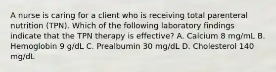 A nurse is caring for a client who is receiving total parenteral nutrition (TPN). Which of the following laboratory findings indicate that the TPN therapy is effective? A. Calcium 8 mg/mL B. Hemoglobin 9 g/dL C. Prealbumin 30 mg/dL D. Cholesterol 140 mg/dL