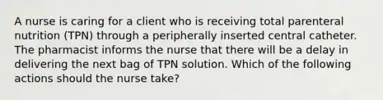 A nurse is caring for a client who is receiving total parenteral nutrition (TPN) through a peripherally inserted central catheter. The pharmacist informs the nurse that there will be a delay in delivering the next bag of TPN solution. Which of the following actions should the nurse take?