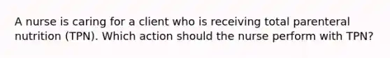 A nurse is caring for a client who is receiving total parenteral nutrition (TPN). Which action should the nurse perform with TPN?
