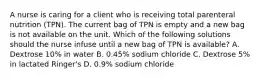 A nurse is caring for a client who is receiving total parenteral nutrition (TPN). The current bag of TPN is empty and a new bag is not available on the unit. Which of the following solutions should the nurse infuse until a new bag of TPN is available? A. Dextrose 10% in water B. 0.45% sodium chloride C. Dextrose 5% in lactated Ringer's D. 0.9% sodium chloride