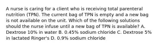 A nurse is caring for a client who is receiving total parenteral nutrition (TPN). The current bag of TPN is empty and a new bag is not available on the unit. Which of the following solutions should the nurse infuse until a new bag of TPN is available? A. Dextrose 10% in water B. 0.45% sodium chloride C. Dextrose 5% in lactated Ringer's D. 0.9% sodium chloride