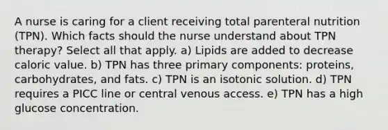 A nurse is caring for a client receiving total parenteral nutrition (TPN). Which facts should the nurse understand about TPN therapy? Select all that apply. a) Lipids are added to decrease caloric value. b) TPN has three primary components: proteins, carbohydrates, and fats. c) TPN is an isotonic solution. d) TPN requires a PICC line or central venous access. e) TPN has a high glucose concentration.