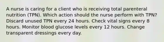 A nurse is caring for a client who is receiving total parenteral nutrition (TPN). Which action should the nurse perform with TPN? Discard unused TPN every 24 hours. Check vital signs every 8 hours. Monitor blood glucose levels every 12 hours. Change transparent dressings every day.